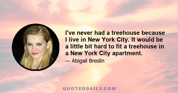 I've never had a treehouse because I live in New York City. It would be a little bit hard to fit a treehouse in a New York City apartment.