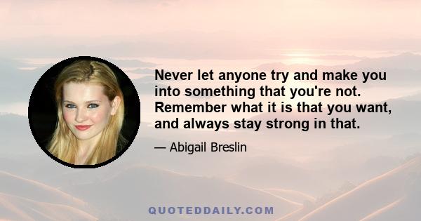 Never let anyone try and make you into something that you're not. Remember what it is that you want, and always stay strong in that.