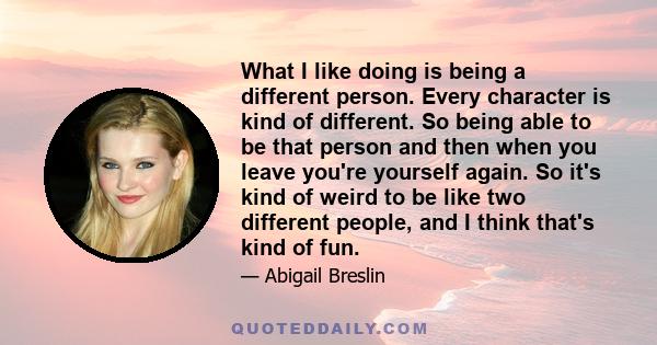 What I like doing is being a different person. Every character is kind of different. So being able to be that person and then when you leave you're yourself again. So it's kind of weird to be like two different people,