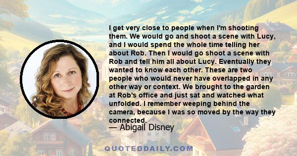 I get very close to people when I'm shooting them. We would go and shoot a scene with Lucy, and I would spend the whole time telling her about Rob. Then I would go shoot a scene with Rob and tell him all about Lucy.