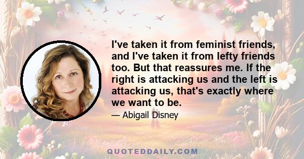 I've taken it from feminist friends, and I've taken it from lefty friends too. But that reassures me. If the right is attacking us and the left is attacking us, that's exactly where we want to be.