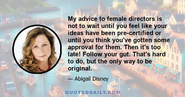 My advice to female directors is not to wait until you feel like your ideas have been pre-certified or until you think you've gotten some approval for them. Then it's too late! Follow your gut. That's hard to do, but