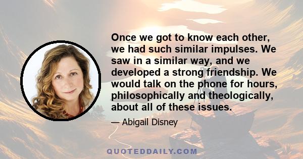 Once we got to know each other, we had such similar impulses. We saw in a similar way, and we developed a strong friendship. We would talk on the phone for hours, philosophically and theologically, about all of these