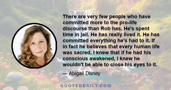 There are very few people who have committed more to the pro-life discourse than Rob has. He's spent time in jail. He has really lived it. He has committed everything he's had to it. If in fact he believes that every