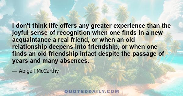 I don't think life offers any greater experience than the joyful sense of recognition when one finds in a new acquaintance a real friend, or when an old relationship deepens into friendship, or when one finds an old