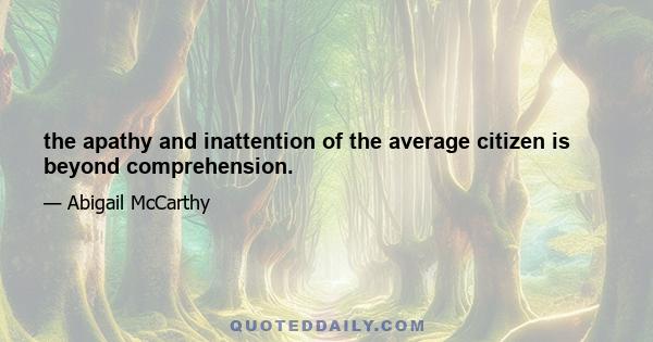 the apathy and inattention of the average citizen is beyond comprehension.