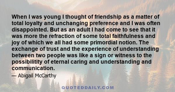 When I was young I thought of friendship as a matter of total loyalty and unchanging preference and I was often disappointed. But as an adult I had come to see that it was more the refraction of some total faithfulness