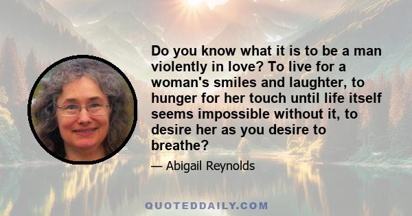 Do you know what it is to be a man violently in love? To live for a woman's smiles and laughter, to hunger for her touch until life itself seems impossible without it, to desire her as you desire to breathe?