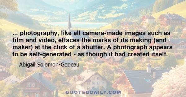 ... photography, like all camera-made images such as film and video, effaces the marks of its making (and maker) at the click of a shutter. A photograph appears to be self-generated - as though it had created itself.