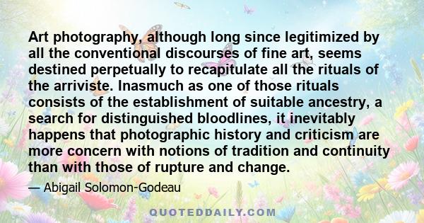 Art photography, although long since legitimized by all the conventional discourses of fine art, seems destined perpetually to recapitulate all the rituals of the arriviste. Inasmuch as one of those rituals consists of