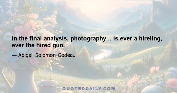 In the final analysis, photography... is ever a hireling, ever the hired gun.