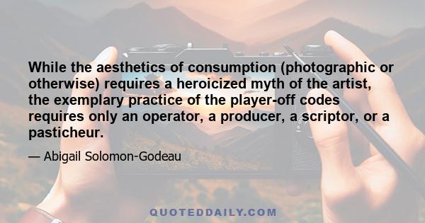 While the aesthetics of consumption (photographic or otherwise) requires a heroicized myth of the artist, the exemplary practice of the player-off codes requires only an operator, a producer, a scriptor, or a pasticheur.