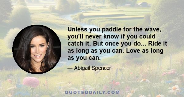 Unless you paddle for the wave, you'll never know if you could catch it. But once you do... Ride it as long as you can. Love as long as you can.