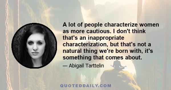 A lot of people characterize women as more cautious. I don't think that's an inappropriate characterization, but that's not a natural thing we're born with, it's something that comes about.