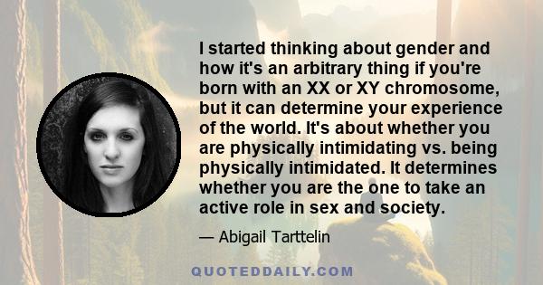 I started thinking about gender and how it's an arbitrary thing if you're born with an XX or XY chromosome, but it can determine your experience of the world. It's about whether you are physically intimidating vs. being 