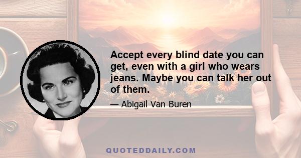 Accept every blind date you can get, even with a girl who wears jeans. Maybe you can talk her out of them.