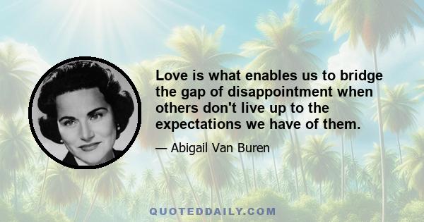 Love is what enables us to bridge the gap of disappointment when others don't live up to the expectations we have of them.