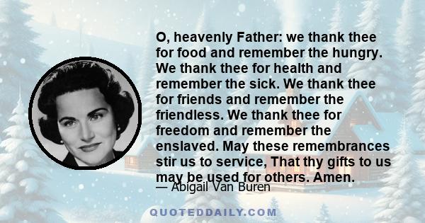 O, heavenly Father: we thank thee for food and remember the hungry. We thank thee for health and remember the sick. We thank thee for friends and remember the friendless. We thank thee for freedom and remember the