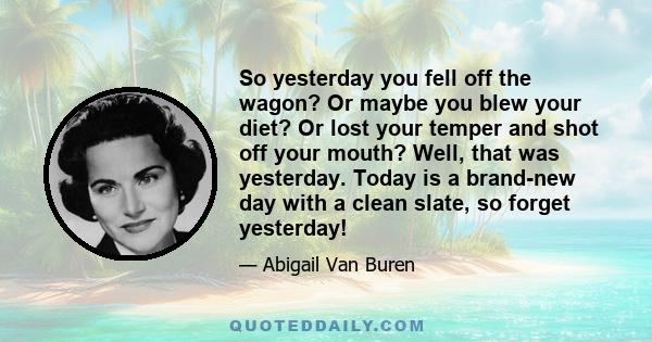 So yesterday you fell off the wagon? Or maybe you blew your diet? Or lost your temper and shot off your mouth? Well, that was yesterday. Today is a brand-new day with a clean slate, so forget yesterday!