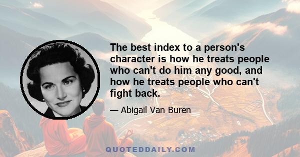 The best index to a person's character is how he treats people who can't do him any good, and how he treats people who can't fight back.