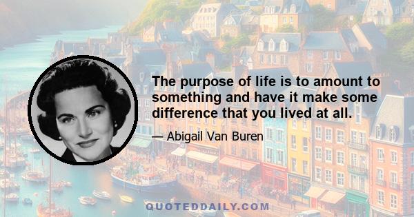 The purpose of life is to amount to something and have it make some difference that you lived at all.