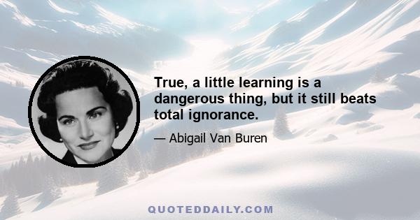 True, a little learning is a dangerous thing, but it still beats total ignorance.