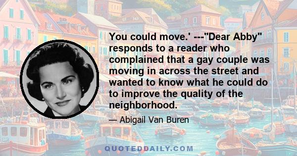 You could move.' ---Dear Abby responds to a reader who complained that a gay couple was moving in across the street and wanted to know what he could do to improve the quality of the neighborhood.