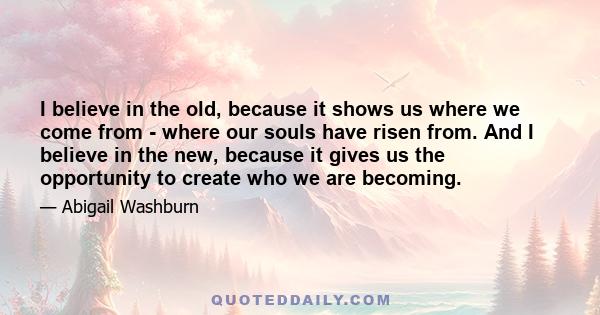 I believe in the old, because it shows us where we come from - where our souls have risen from. And I believe in the new, because it gives us the opportunity to create who we are becoming.