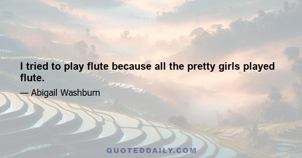 I tried to play flute because all the pretty girls played flute.