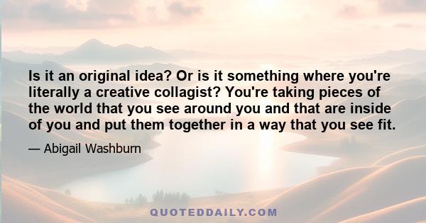 Is it an original idea? Or is it something where you're literally a creative collagist? You're taking pieces of the world that you see around you and that are inside of you and put them together in a way that you see