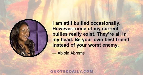 I am still bullied occasionally. However, none of my current bullies really exist. They’re all in my head. Be your own best friend instead of your worst enemy.