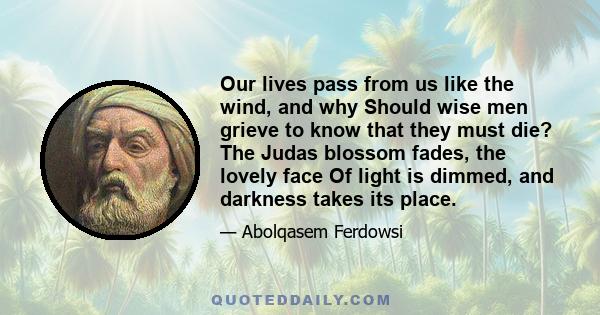 Our lives pass from us like the wind, and why Should wise men grieve to know that they must die? The Judas blossom fades, the lovely face Of light is dimmed, and darkness takes its place.