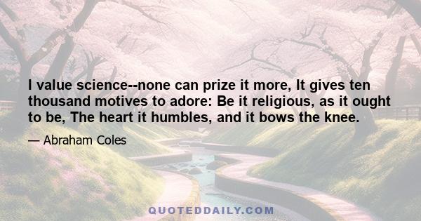 I value science--none can prize it more, It gives ten thousand motives to adore: Be it religious, as it ought to be, The heart it humbles, and it bows the knee.