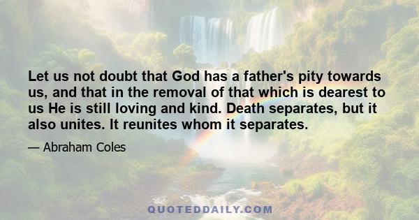 Let us not doubt that God has a father's pity towards us, and that in the removal of that which is dearest to us He is still loving and kind. Death separates, but it also unites. It reunites whom it separates.