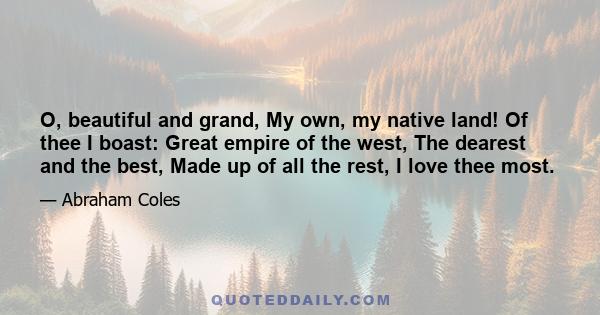 O, beautiful and grand, My own, my native land! Of thee I boast: Great empire of the west, The dearest and the best, Made up of all the rest, I love thee most.