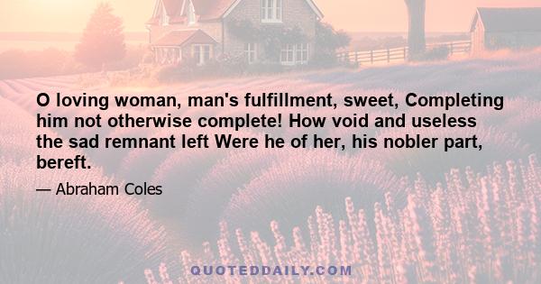 O loving woman, man's fulfillment, sweet, Completing him not otherwise complete! How void and useless the sad remnant left Were he of her, his nobler part, bereft.