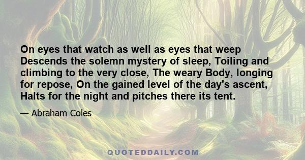 On eyes that watch as well as eyes that weep Descends the solemn mystery of sleep, Toiling and climbing to the very close, The weary Body, longing for repose, On the gained level of the day's ascent, Halts for the night 