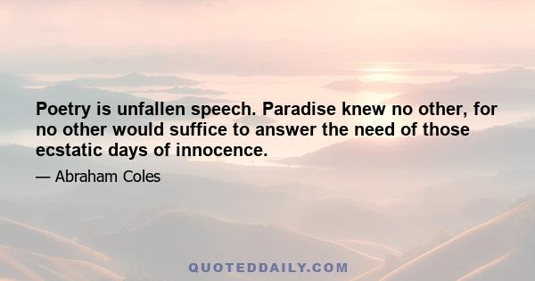 Poetry is unfallen speech. Paradise knew no other, for no other would suffice to answer the need of those ecstatic days of innocence.