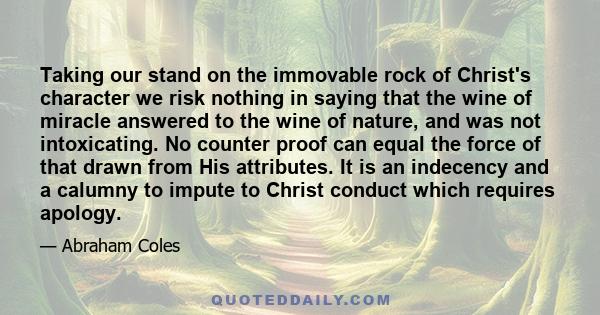 Taking our stand on the immovable rock of Christ's character we risk nothing in saying that the wine of miracle answered to the wine of nature, and was not intoxicating. No counter proof can equal the force of that