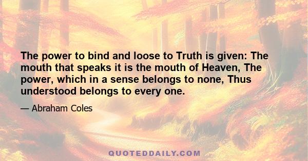 The power to bind and loose to Truth is given: The mouth that speaks it is the mouth of Heaven, The power, which in a sense belongs to none, Thus understood belongs to every one.