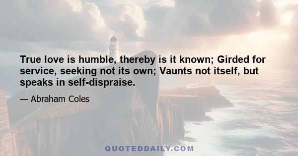 True love is humble, thereby is it known; Girded for service, seeking not its own; Vaunts not itself, but speaks in self-dispraise.