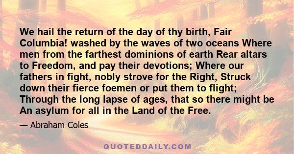 We hail the return of the day of thy birth, Fair Columbia! washed by the waves of two oceans Where men from the farthest dominions of earth Rear altars to Freedom, and pay their devotions; Where our fathers in fight,