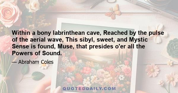 Within a bony labrinthean cave, Reached by the pulse of the aerial wave, This sibyl, sweet, and Mystic Sense is found, Muse, that presides o'er all the Powers of Sound.