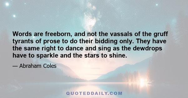 Words are freeborn, and not the vassals of the gruff tyrants of prose to do their bidding only. They have the same right to dance and sing as the dewdrops have to sparkle and the stars to shine.