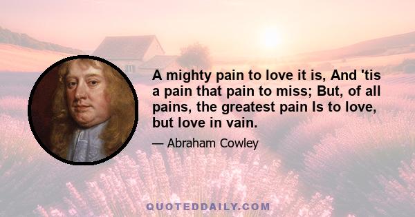 A mighty pain to love it is, And 'tis a pain that pain to miss; But, of all pains, the greatest pain Is to love, but love in vain.