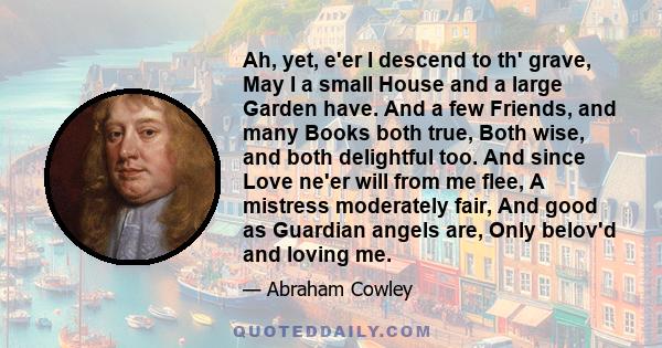 Ah, yet, e'er I descend to th' grave, May I a small House and a large Garden have. And a few Friends, and many Books both true, Both wise, and both delightful too. And since Love ne'er will from me flee, A mistress