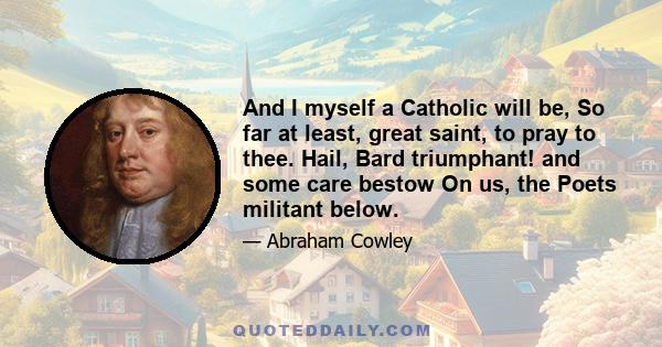 And I myself a Catholic will be, So far at least, great saint, to pray to thee. Hail, Bard triumphant! and some care bestow On us, the Poets militant below.