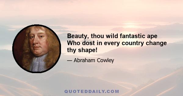 Beauty, thou wild fantastic ape Who dost in every country change thy shape!