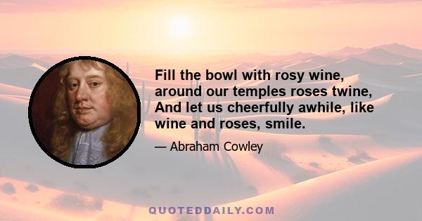 Fill the bowl with rosy wine, around our temples roses twine, And let us cheerfully awhile, like wine and roses, smile.