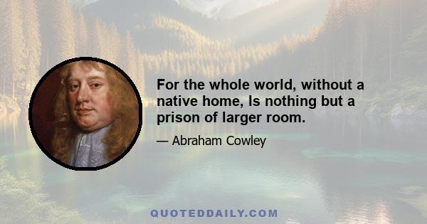 For the whole world, without a native home, Is nothing but a prison of larger room.